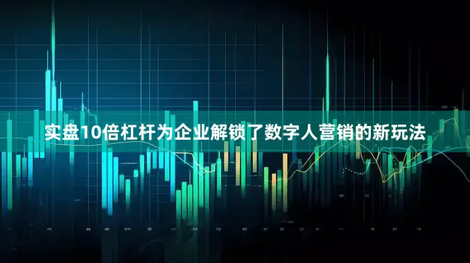实盘10倍杠杆为企业解锁了数字人营销的新玩法
