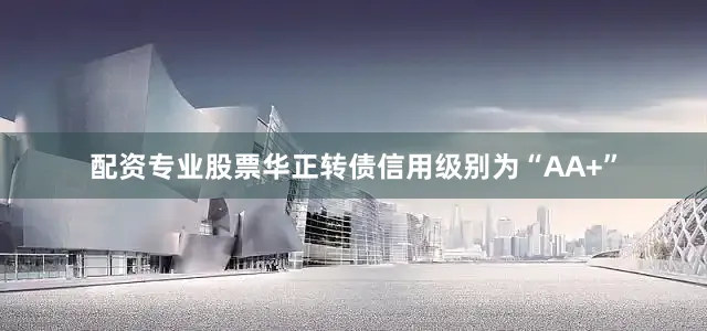 配资专业股票华正转债信用级别为“AA+”