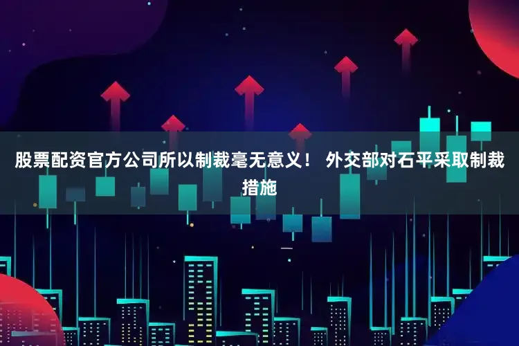 股票配资官方公司所以制裁毫无意义！ 外交部对石平采取制裁措施
